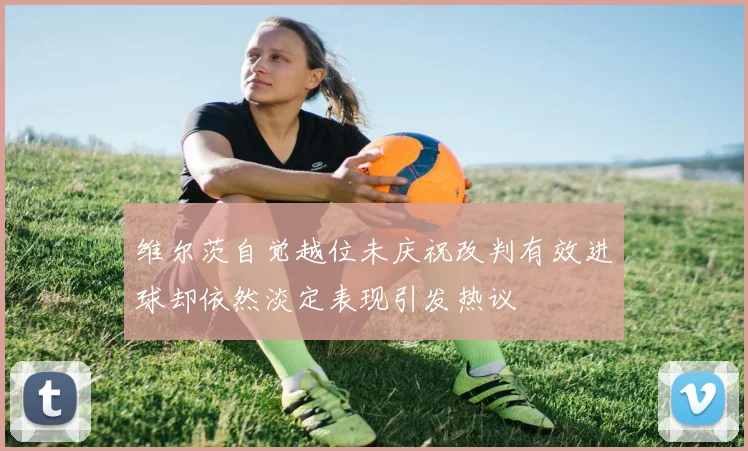 维尔茨自觉越位未庆祝改判有效进球却依然淡定表现引发热议