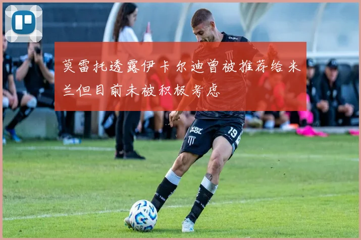 莫雷托透露伊卡尔迪曾被推荐给米兰但目前未被积极考虑