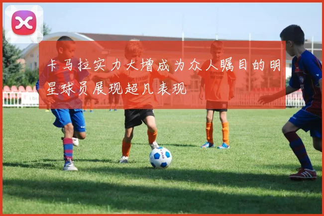 卡马拉实力大增成为众人瞩目的明星球员展现超凡表现