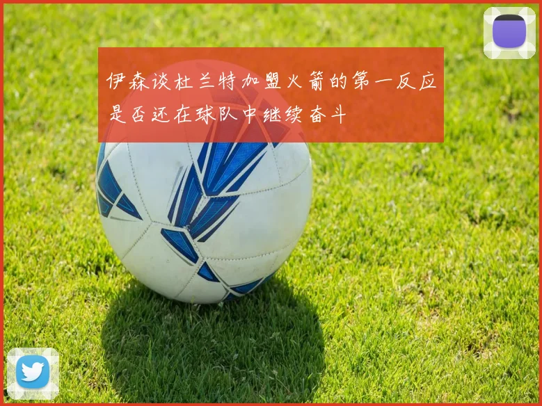 伊森谈杜兰特加盟火箭的第一反应是否还在球队中继续奋斗