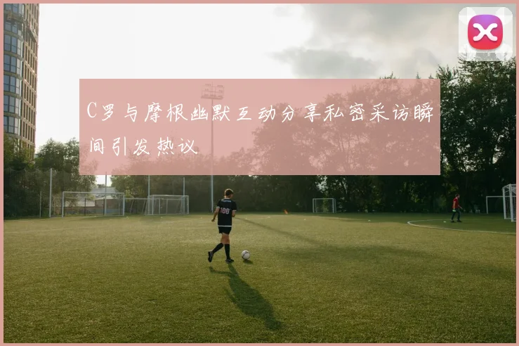 C罗与摩根幽默互动分享私密采访瞬间引发热议