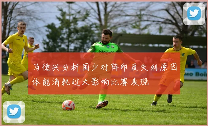 马德兴分析国少对阵印度失利原因体能消耗过大影响比赛表现