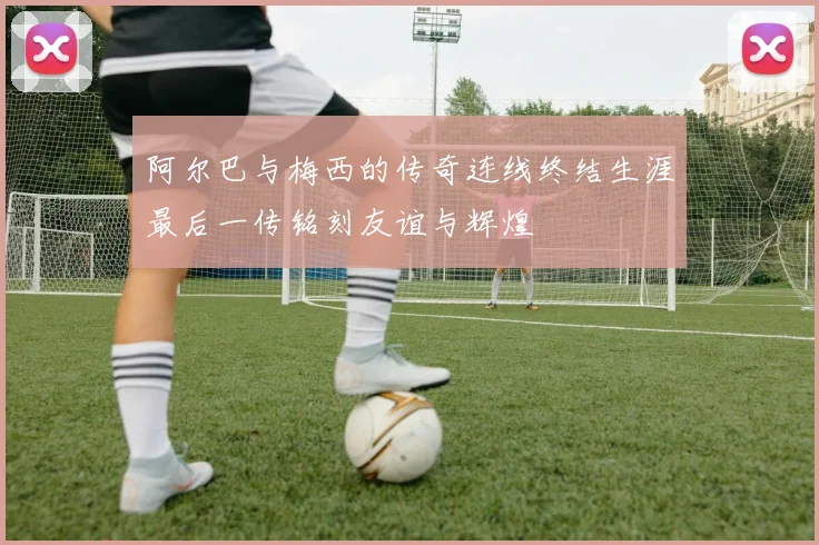 阿尔巴与梅西的传奇连线终结生涯最后一传铭刻友谊与辉煌