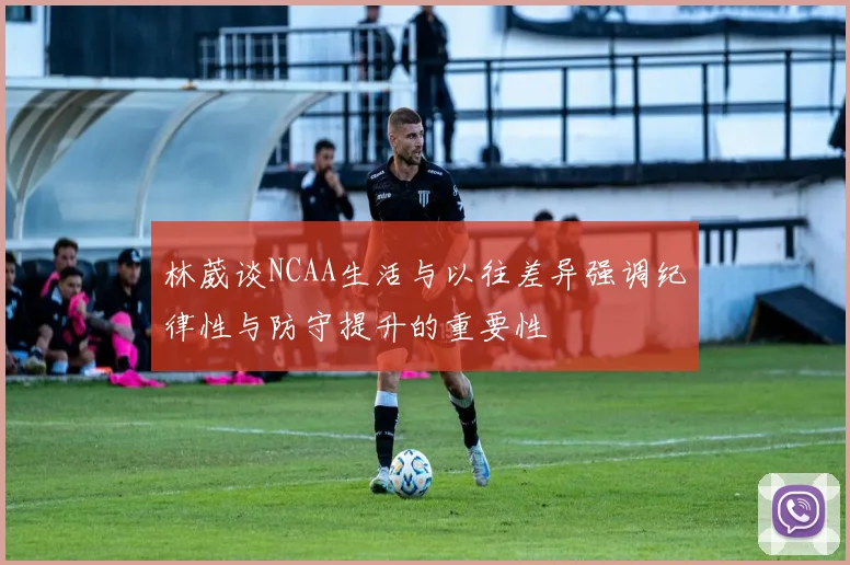 林葳谈NCAA生活与以往差异强调纪律性与防守提升的重要性