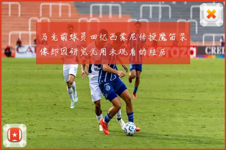 马竞前球员回忆西蒙尼传授魔笛录像却因研究无用未观看的经历