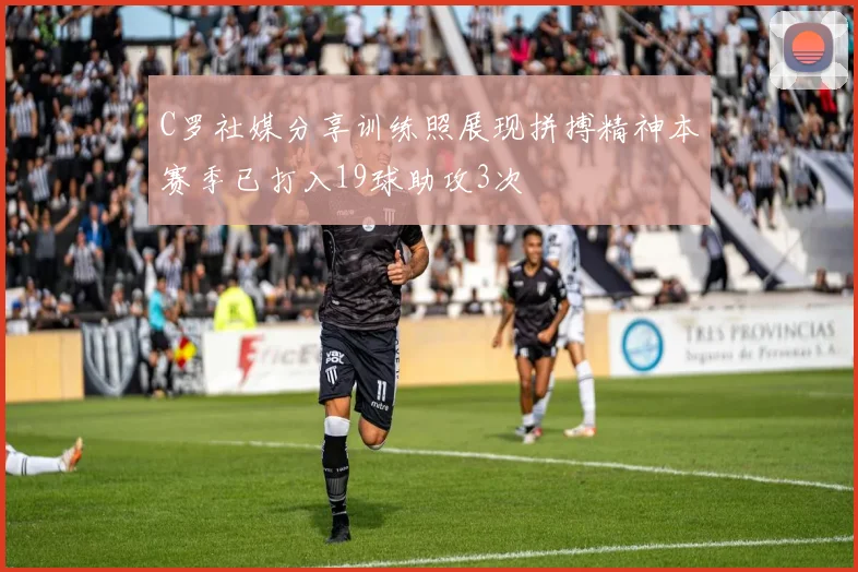 C罗社媒分享训练照展现拼搏精神本赛季已打入19球助攻3次