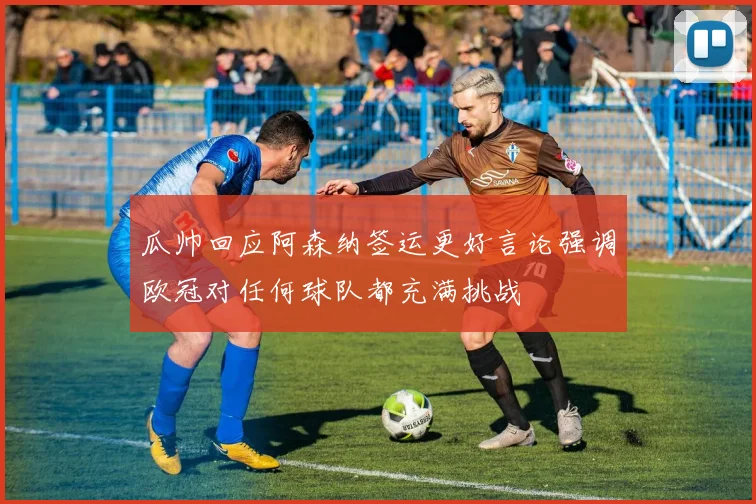 瓜帅回应阿森纳签运更好言论强调欧冠对任何球队都充满挑战