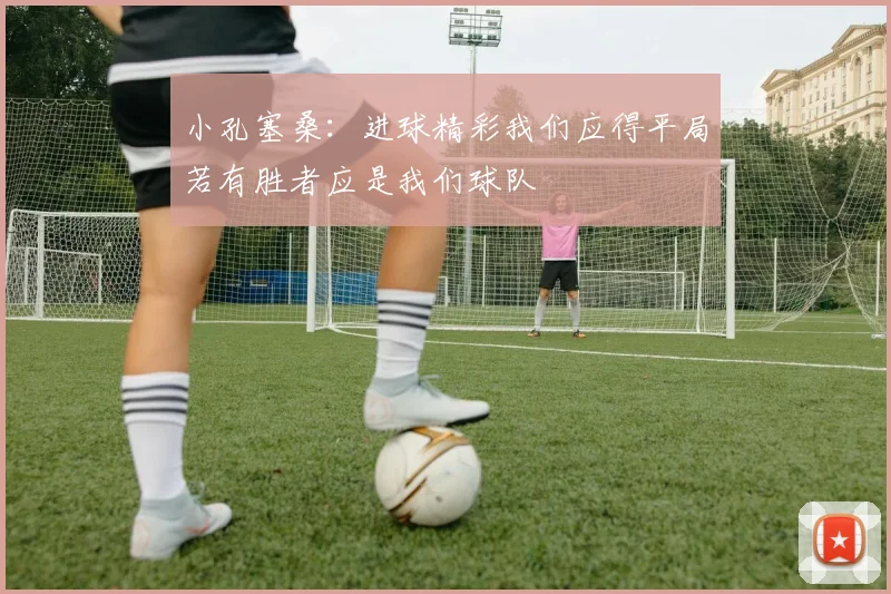 小孔塞桑：进球精彩我们应得平局若有胜者应是我们球队