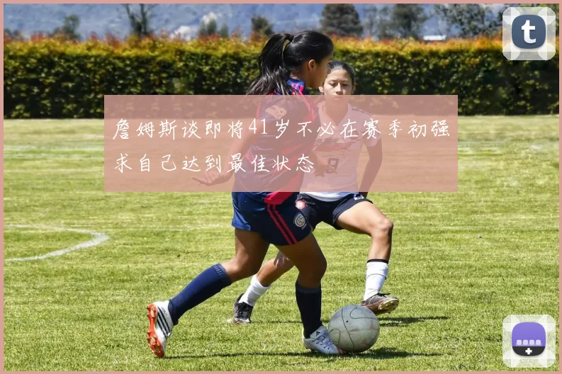 詹姆斯谈即将41岁不必在赛季初强求自己达到最佳状态