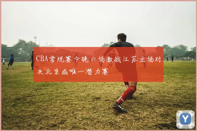 CBA常规赛今晚六场激战江苏主场对决北京成唯一潜力赛