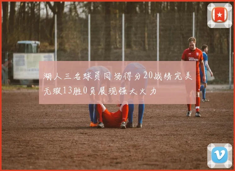 湖人三名球员同场得分20战绩完美无瑕13胜0负展现强大火力