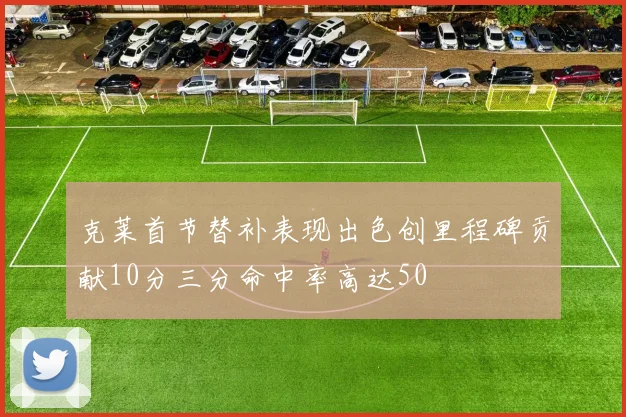克莱首节替补表现出色创里程碑贡献10分三分命中率高达50